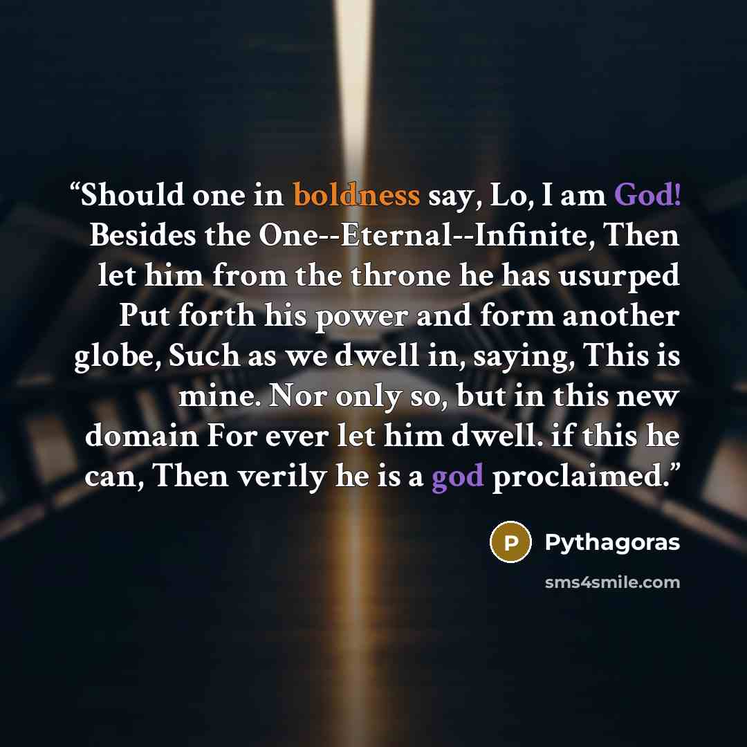 “Should one in boldness say, Lo, I am God! Besides the One--Eternal--Infinite, Then let him from the throne he has usurped Put forth his power and form another globe, Such as we dwell in, saying, This is mine. Nor only so, but in this new domain For ever let him dwell. if this he can, Then verily…” quote by Pythagoras