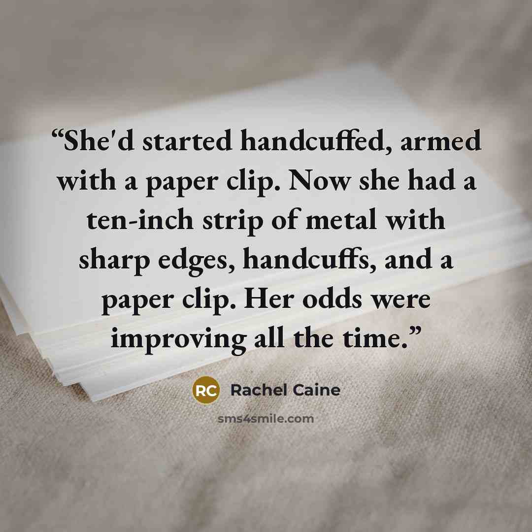 “She'd started handcuffed, armed with a paper clip. Now she had a ten-inch strip of metal with sharp edges, handcuffs, and a paper clip. Her odds were improving all the time.” quote by Rachel Caine