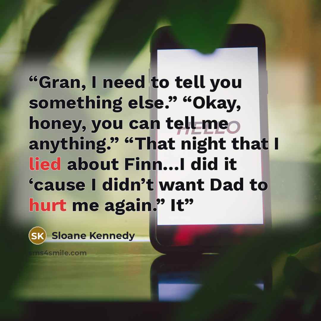 “Gran, I need to tell you something else.” “Okay, honey, you can tell me anything.” “That night that I lied about Finn…I did it ‘cause I didn’t want Dad to hurt me again.” It” quote by Sloane Kennedy