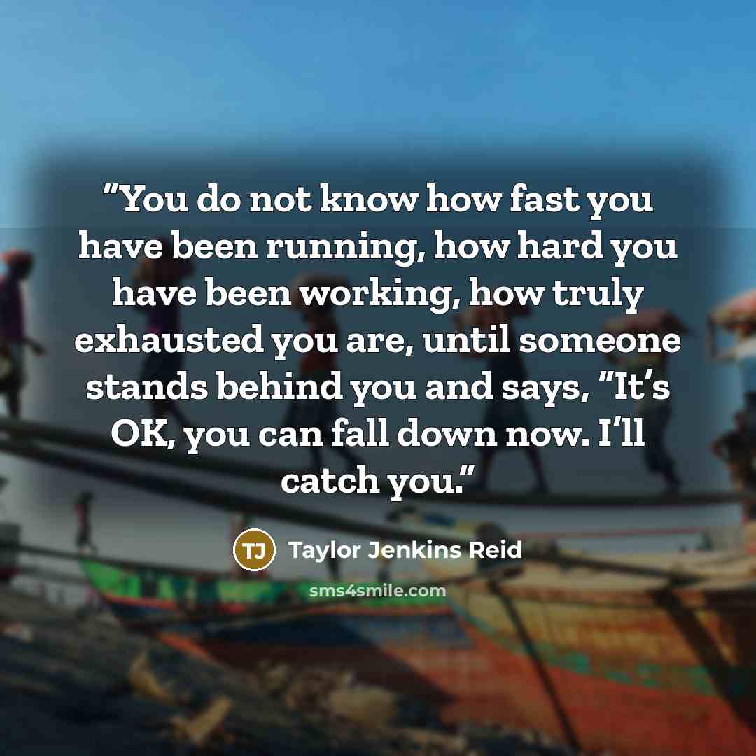 “You do not know how fast you have been running, how hard you have been working, how truly exhausted you are, until someone stands behind you and says, “It’s OK, you can fall down now. I’ll catch you.” quote by Taylor Jenkins Reid
