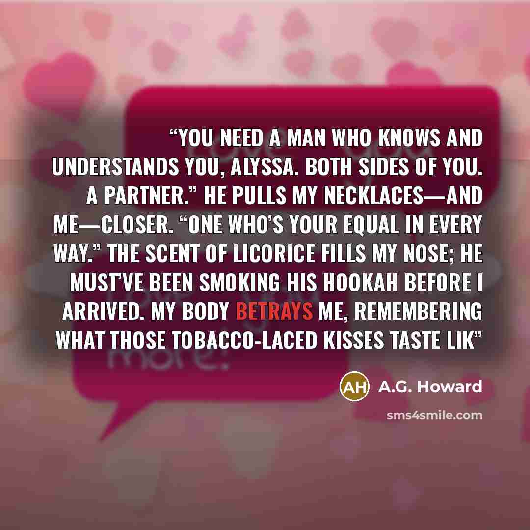 “You need a man who knows and understands you, Alyssa. Both sides of you. A partner.” He pulls my necklaces—and me—closer. “One who’s your equal in every way.” The scent of licorice fills my nose; he must’ve been smoking his hookah before I arrived. My body betrays me, remembering what those…” quote by A.G. Howard