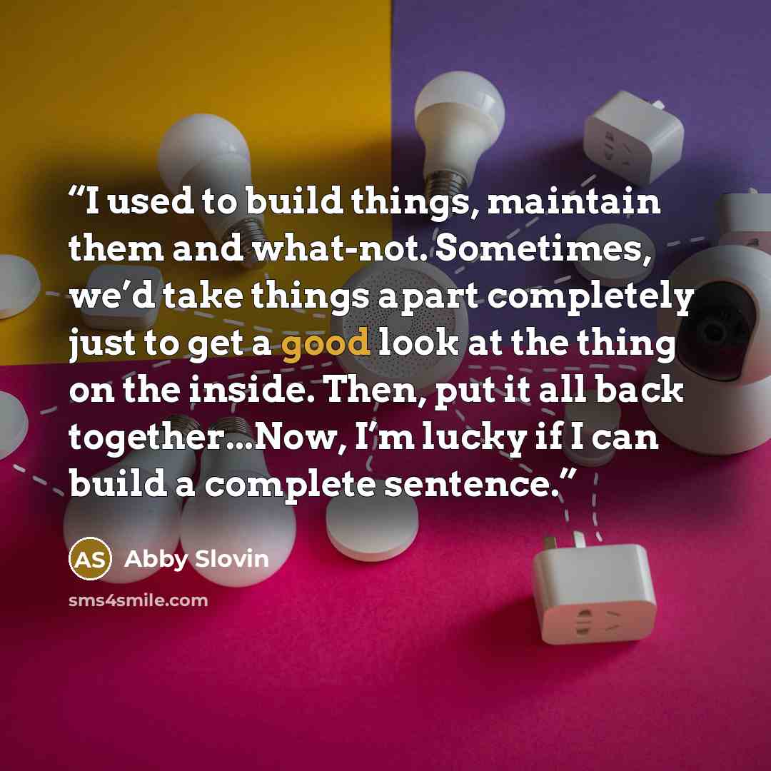 “I used to build things, maintain them and what-not. Sometimes, we’d take things apart completely just to get a good look at the thing on the inside. Then, put it all back together...Now, I’m lucky if I can build a complete sentence.” quote by Abby Slovin