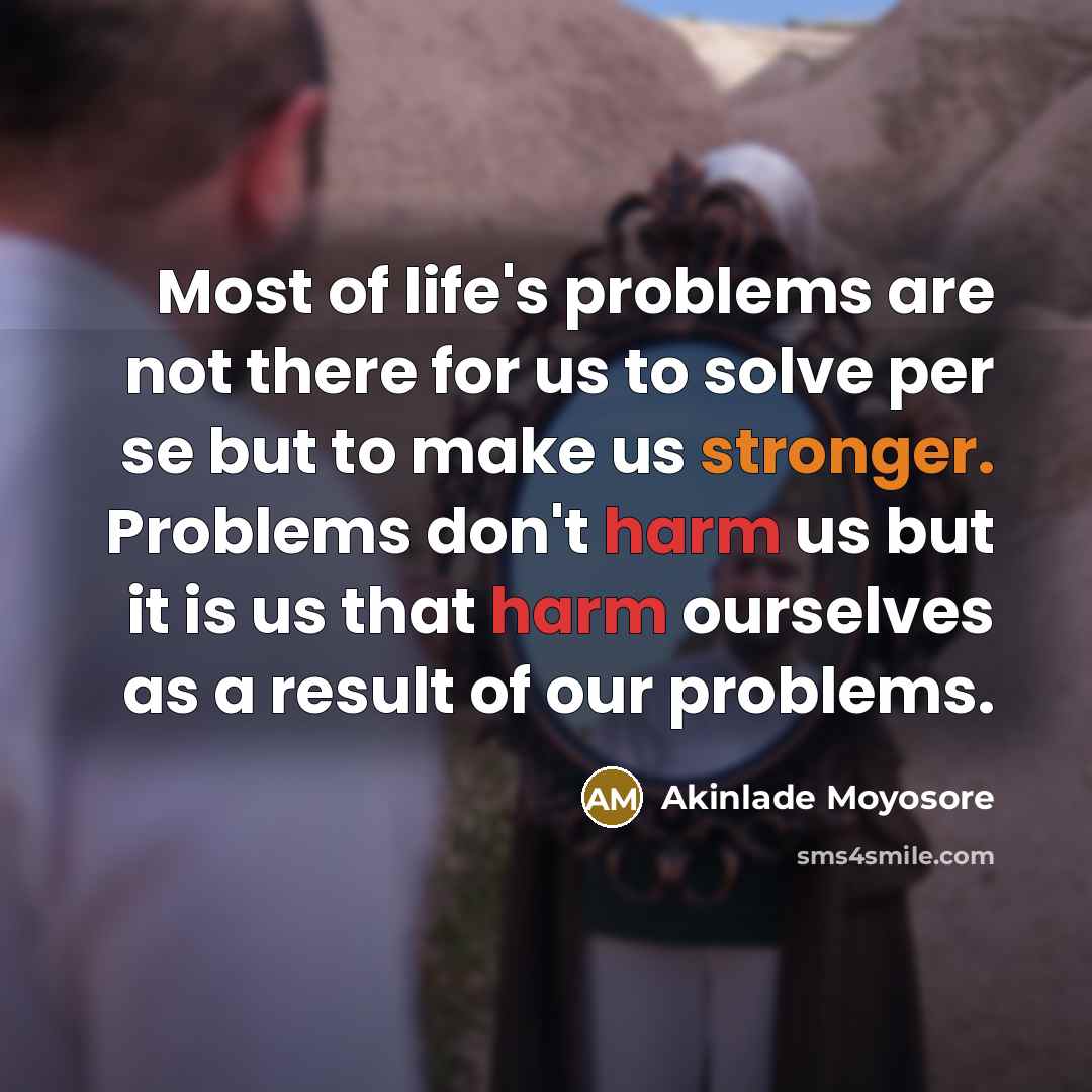 “Most of life's problems are not there for us to solve per se but to make us stronger. Problems don't harm us but it is us that harm ourselves as a result of our problems.” quote by Akinlade Moyosore