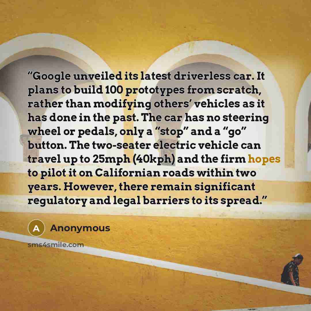 “Google unveiled its latest driverless car. It plans to build 100 prototypes from scratch, rather than modifying others’ vehicles as it has done in the past. The car has no steering wheel or pedals, only a “stop” and a “go” button. The two-seater electric vehicle can travel up to 25mph (40kph) and…” quote by Anonymous