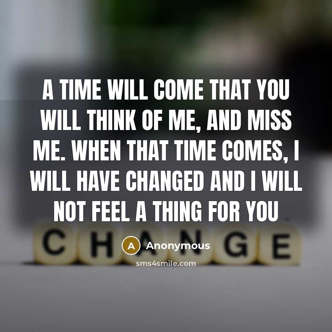 “A time will come that you will think of me, and miss me. When that time comes, I will have changed and I will not feel a thing for you” quote by Anonymous