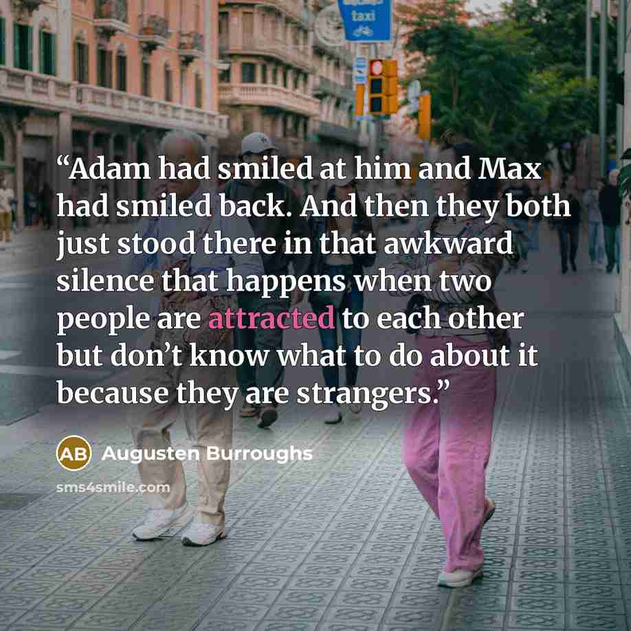 “Adam had smiled at him and Max had smiled back. And then they both just stood there in that awkward silence that happens when two people are attracted to each other but don’t know what to do about it because they are strangers.” quote by Augusten Burroughs