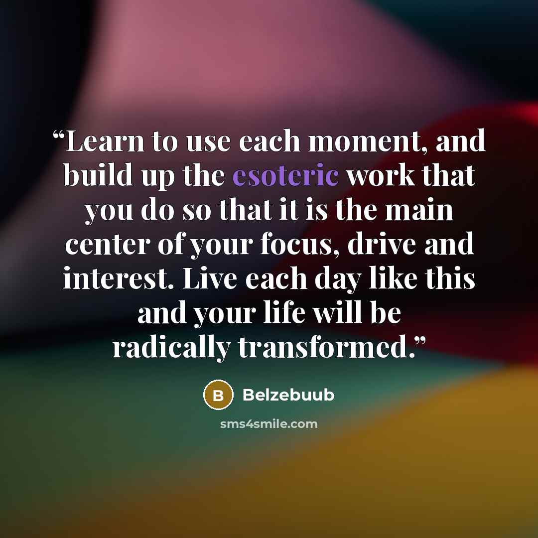 “Learn to use each moment, and build up the esoteric work that you do so that it is the main center of your focus, drive and interest. Live each day like this and your life will be radically transformed.” quote by Belzebuub