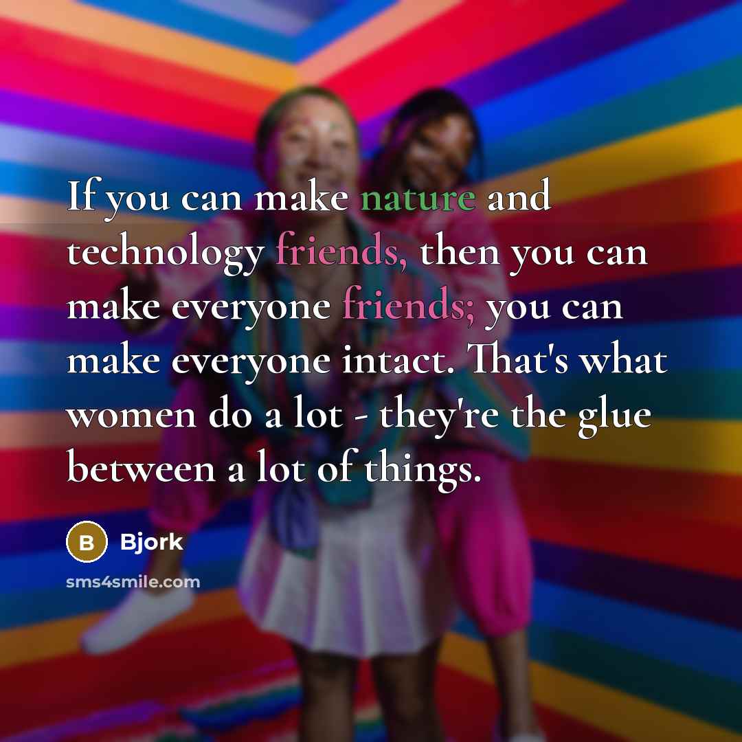“If you can make nature and technology friends, then you can make everyone friends; you can make everyone intact. That's what women do a lot - they're the glue between a lot of things.” quote by Bjork