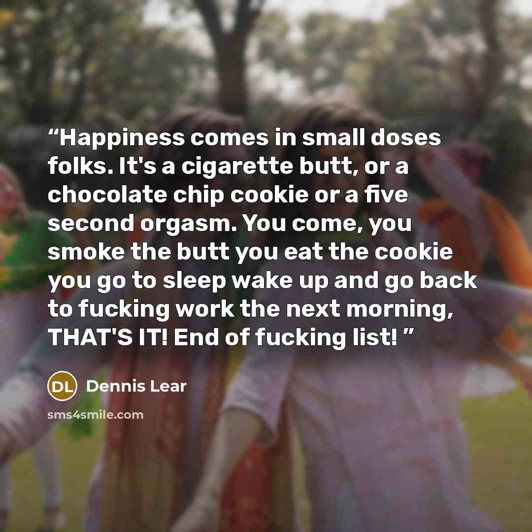 “Happiness comes in small doses folks. It's a cigarette butt, or a chocolate chip cookie or a five second orgasm. You come, you smoke the butt you eat the cookie you go to sleep wake up and go back to fucking work the next morning, THAT'S IT! End of fucking list!” quote by Dennis Lear