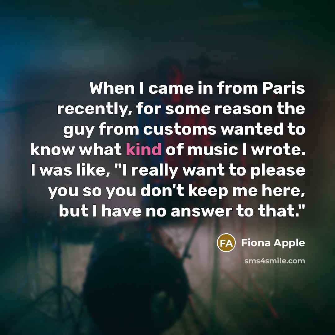 “When I came in from Paris recently, for some reason the guy from customs wanted to know what kind of music I wrote. I was like, "I really want to please you so you don't keep me here, but I have no answer to that."” quote by Fiona Apple