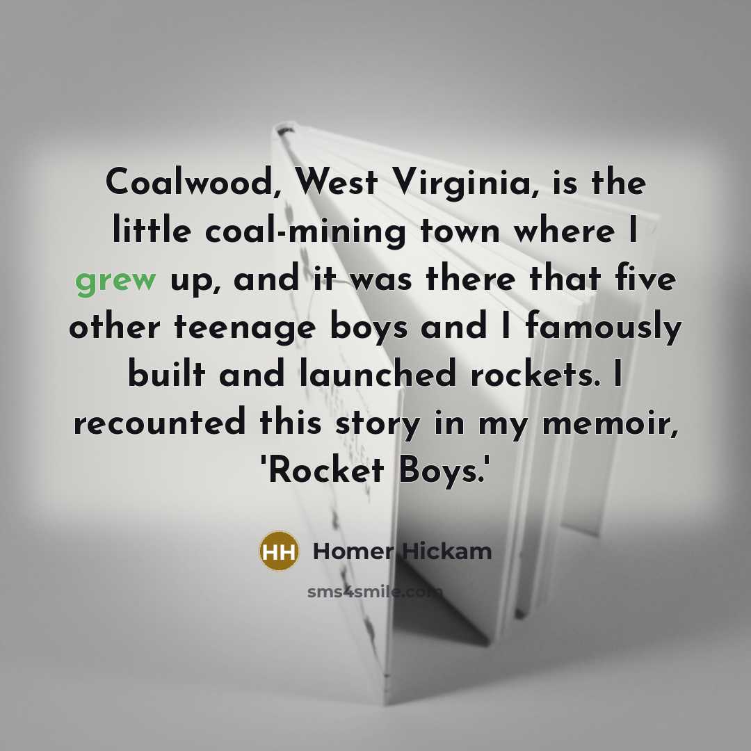 “Coalwood, West Virginia, is the little coal-mining town where I grew up, and it was there that five other teenage boys and I famously built and launched rockets. I recounted this story in my memoir, 'Rocket Boys.'” quote by Homer Hickam