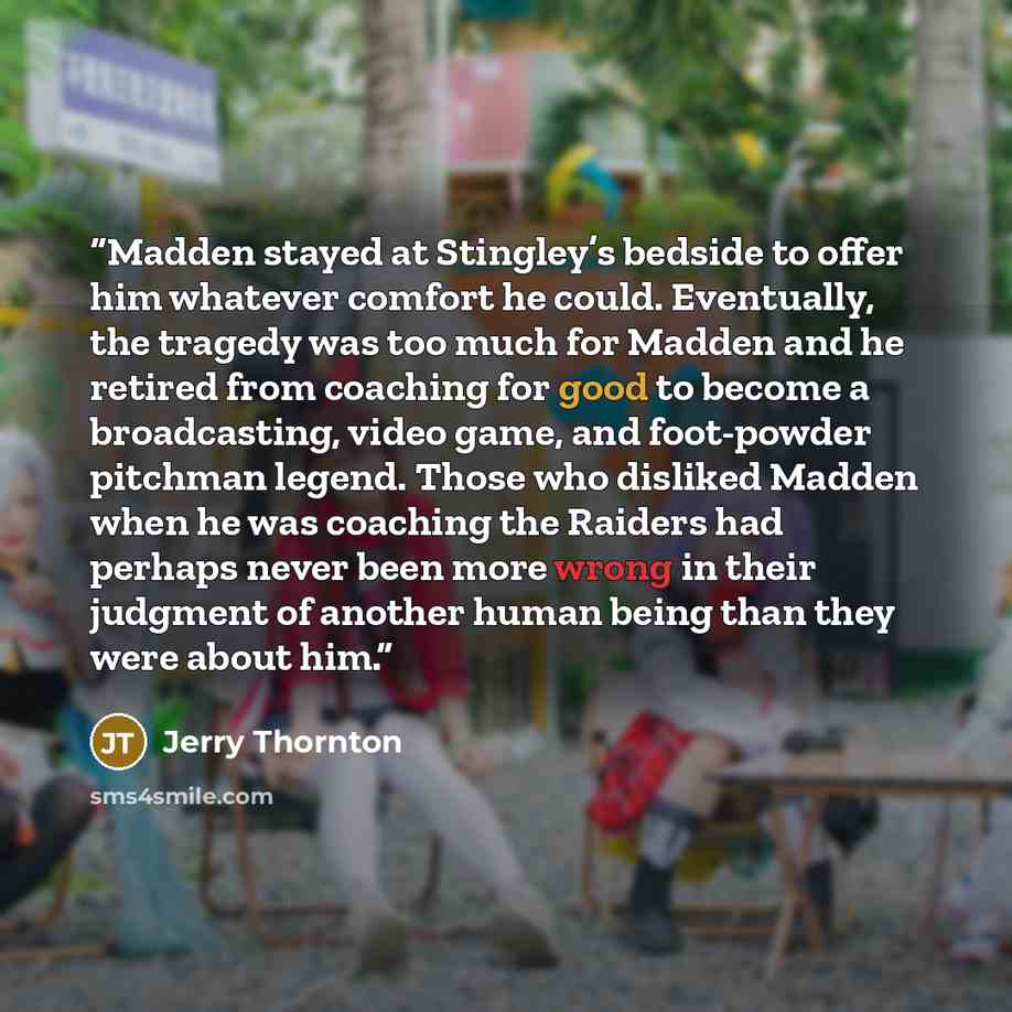“Madden stayed at Stingley’s bedside to offer him whatever comfort he could. Eventually, the tragedy was too much for Madden and he retired from coaching for good to become a broadcasting, video game, and foot-powder pitchman legend. Those who disliked Madden when he was coaching the Raiders had…” quote by Jerry Thornton
