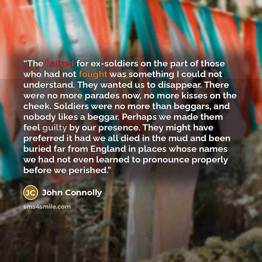 “The hatred for ex-soldiers on the part of those who had not fought was something I could not understand. They wanted us to disappear. There were no more parades now, no more kisses on the cheek. Soldiers were no more than beggars, and nobody likes a beggar. Perhaps we made them feel guilty by our…” quote by John Connolly