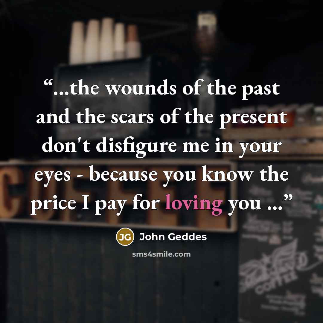 “...the wounds of the past and the scars of the present don't disfigure me in your eyes - because you know the price I pay for loving you ...” quote by John Geddes
