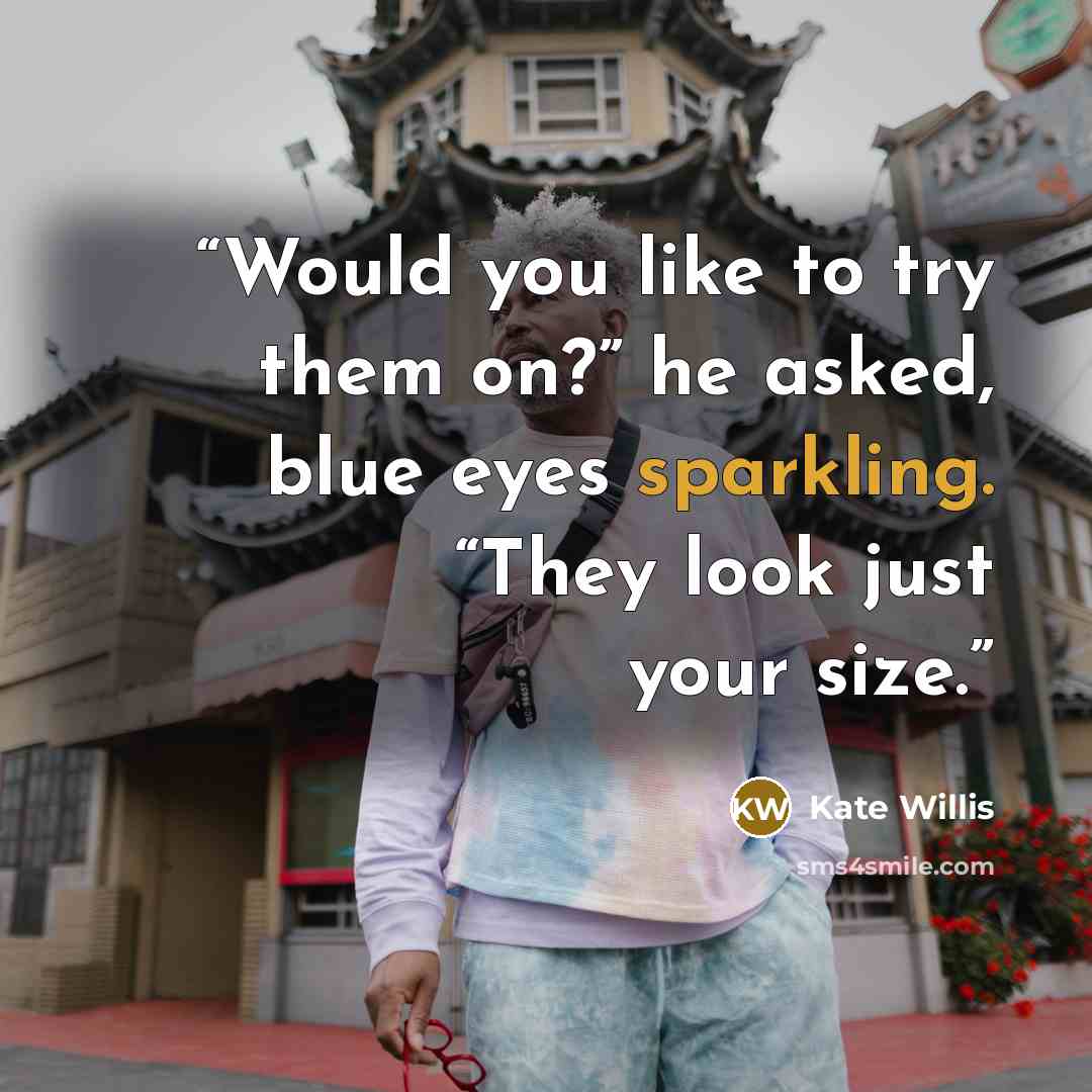 “Would you like to try them on?” he asked, blue eyes sparkling. “They look just your size.” quote by Kate Willis