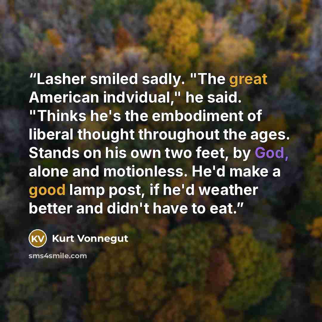 “Lasher smiled sadly. "The great American indvidual," he said. "Thinks he's the embodiment of liberal thought throughout the ages. Stands on his own two feet, by God, alone and motionless. He'd make a good lamp post, if he'd weather better and didn't have to eat.” quote by Kurt Vonnegut