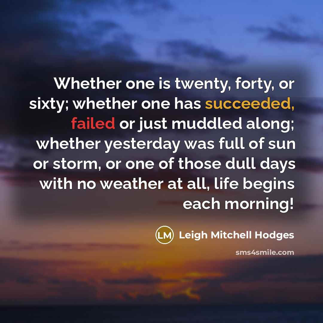 “Whether one is twenty, forty, or sixty; whether one has succeeded, failed or just muddled along; whether yesterday was full of sun or storm, or one of those dull days with no weather at all, life begins each morning!” quote by Leigh Mitchell Hodges