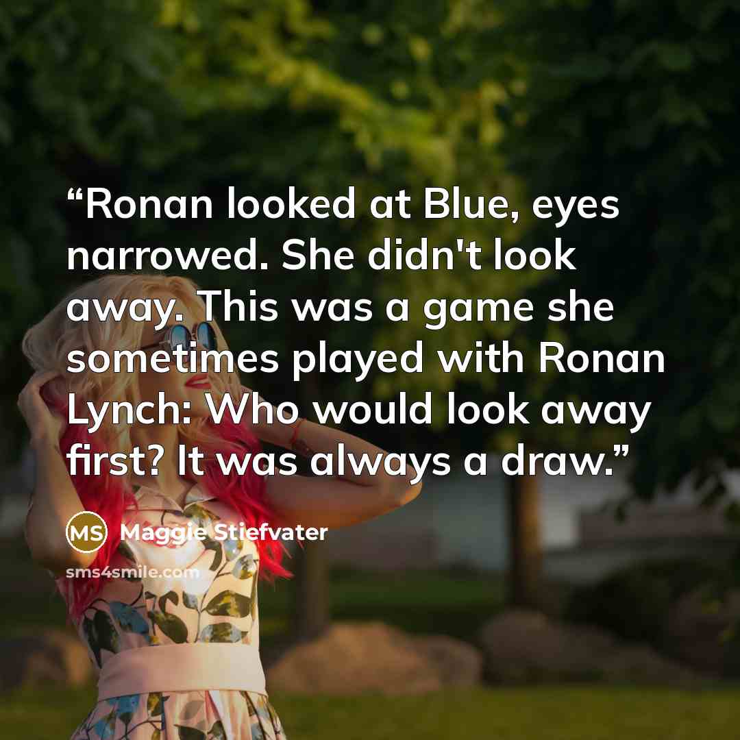 “Ronan looked at Blue, eyes narrowed. She didn't look away. This was a game she sometimes played with Ronan Lynch: Who would look away first? It was always a draw.” quote by Maggie Stiefvater
