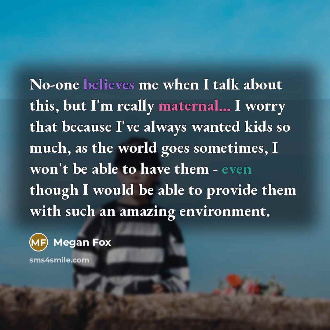 “No-one believes me when I talk about this, but I'm really maternal... I worry that because I've always wanted kids so much, as the world goes sometimes, I won't be able to have them - even though I would be able to provide them with such an amazing environment.” quote by Megan Fox