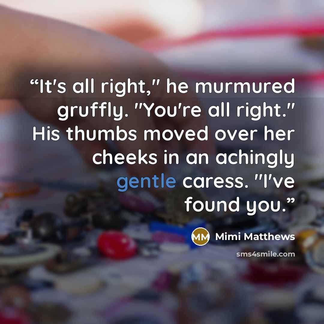 “It's all right," he murmured gruffly. "You're all right." His thumbs moved over her cheeks in an achingly gentle caress. "I've found you.” quote by Mimi Matthews