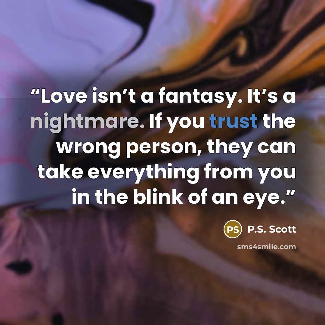 “Love isn’t a fantasy. It’s a nightmare. If you trust the wrong person, they can take everything from you in the blink of an eye.” quote by P.S. Scott
