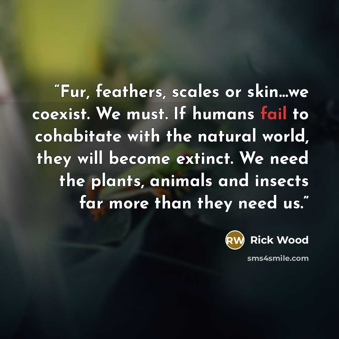 “Fur, feathers, scales or skin…we coexist. We must. If humans fail to cohabitate with the natural world, they will become extinct. We need the plants, animals and insects far more than they need us.” quote by Rick Wood