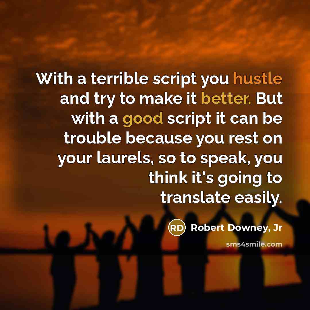 “With a terrible script you hustle and try to make it better. But with a good script it can be trouble because you rest on your laurels, so to speak, you think it's going to translate easily.” quote by Robert Downey, Jr