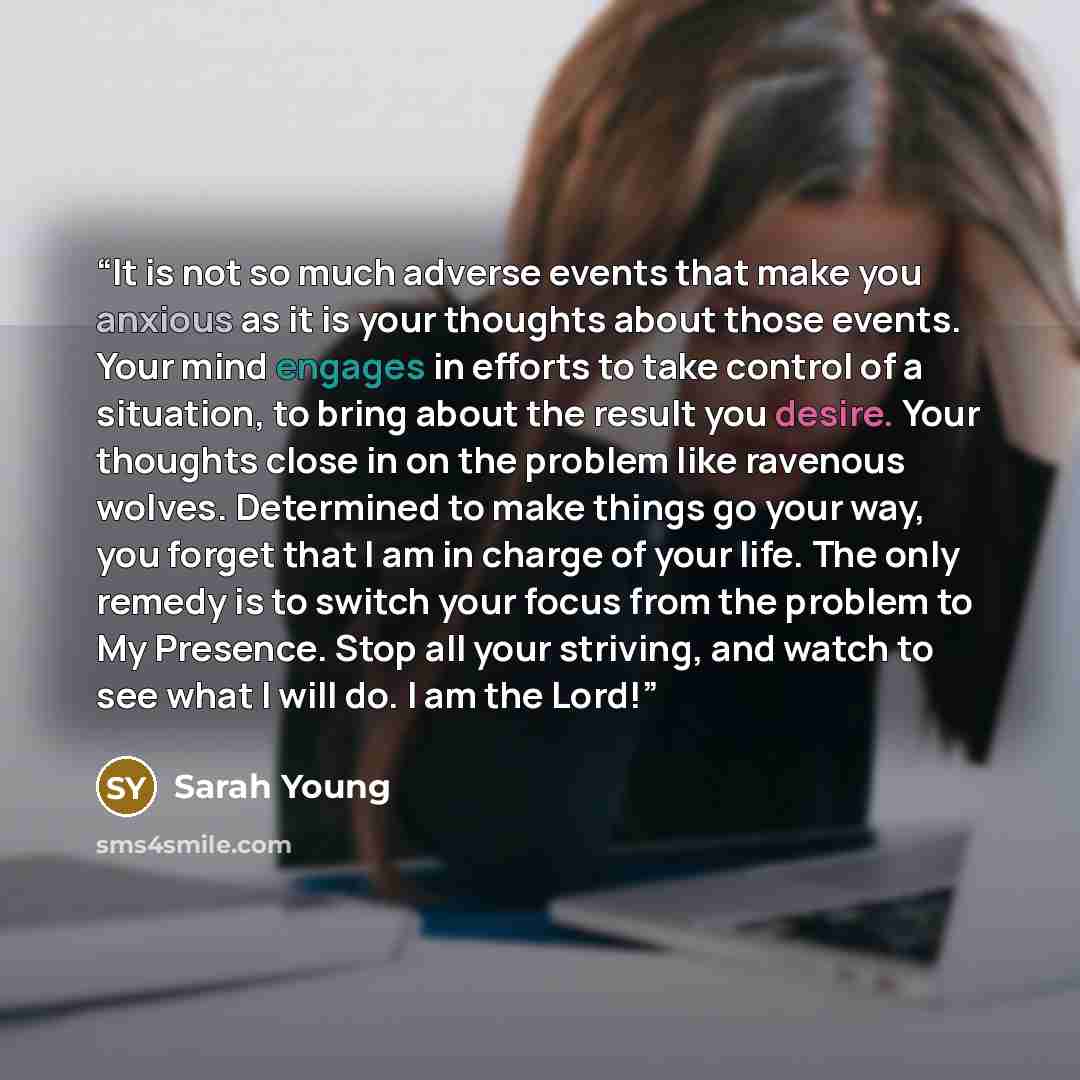 “It is not so much adverse events that make you anxious as it is your thoughts about those events. Your mind engages in efforts to take control of a situation, to bring about the result you desire. Your thoughts close in on the problem like ravenous wolves. Determined to make things go your way…” quote by Sarah Young