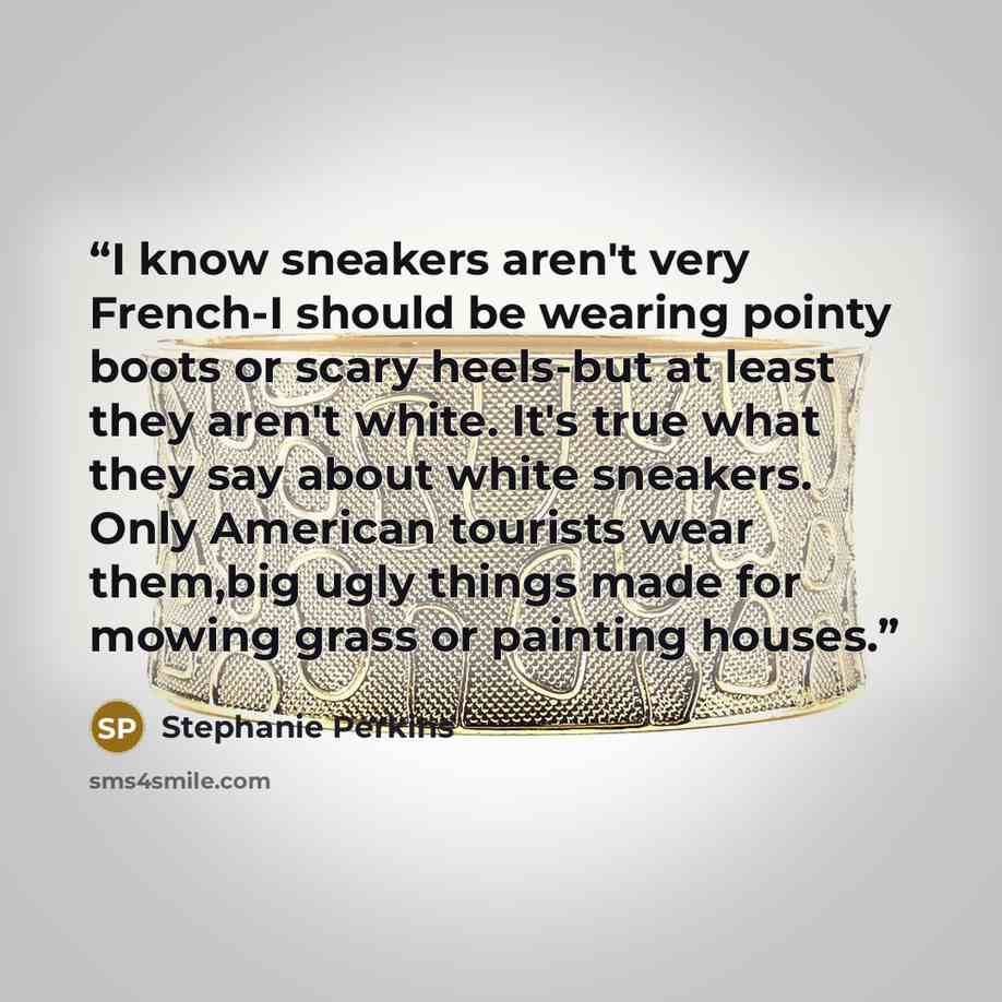 “I know sneakers aren't very French-I should be wearing pointy boots or scary heels-but at least they aren't white. It's true what they say about white sneakers. Only American tourists wear them,big ugly things made for mowing grass or painting houses.” quote by Stephanie Perkins