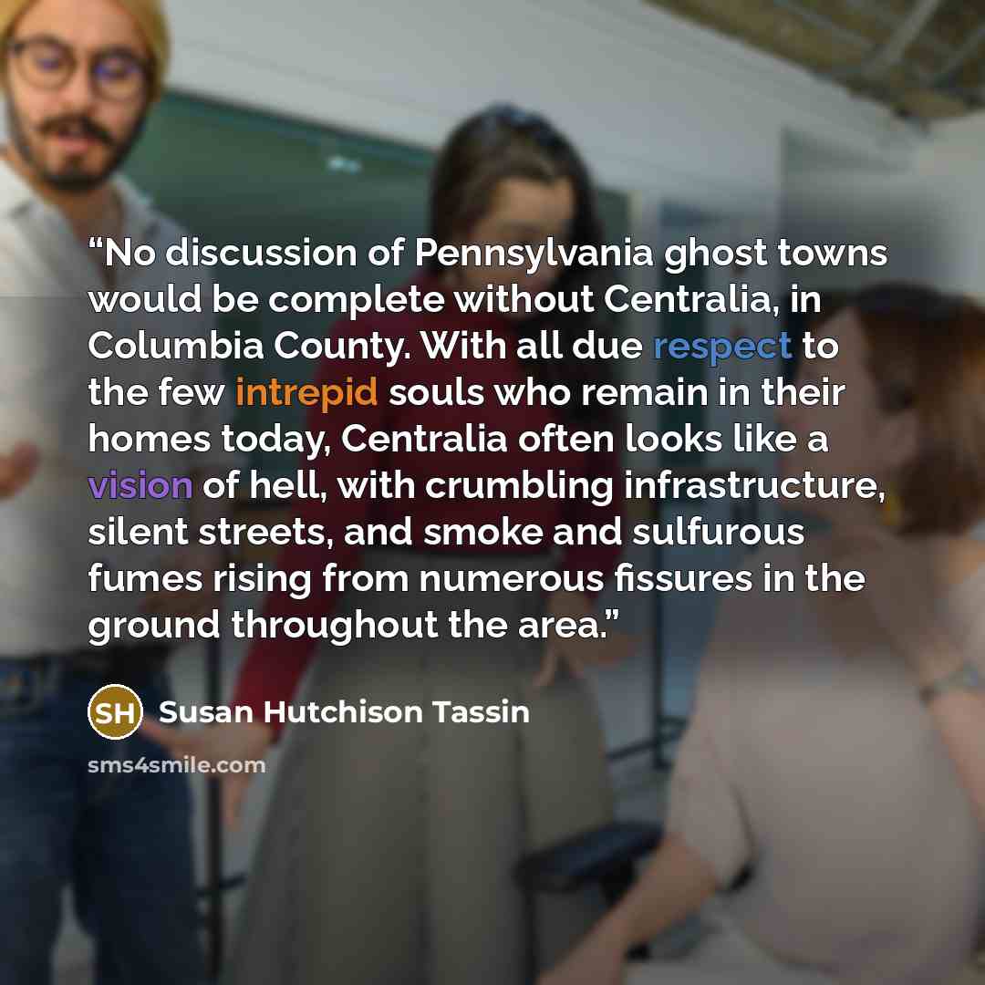 “No discussion of Pennsylvania ghost towns would be complete without Centralia, in Columbia County. With all due respect to the few intrepid souls who remain in their homes today, Centralia often looks like a vision of hell, with crumbling infrastructure, silent streets, and smoke and sulfurous…” quote by Susan Hutchison Tassin