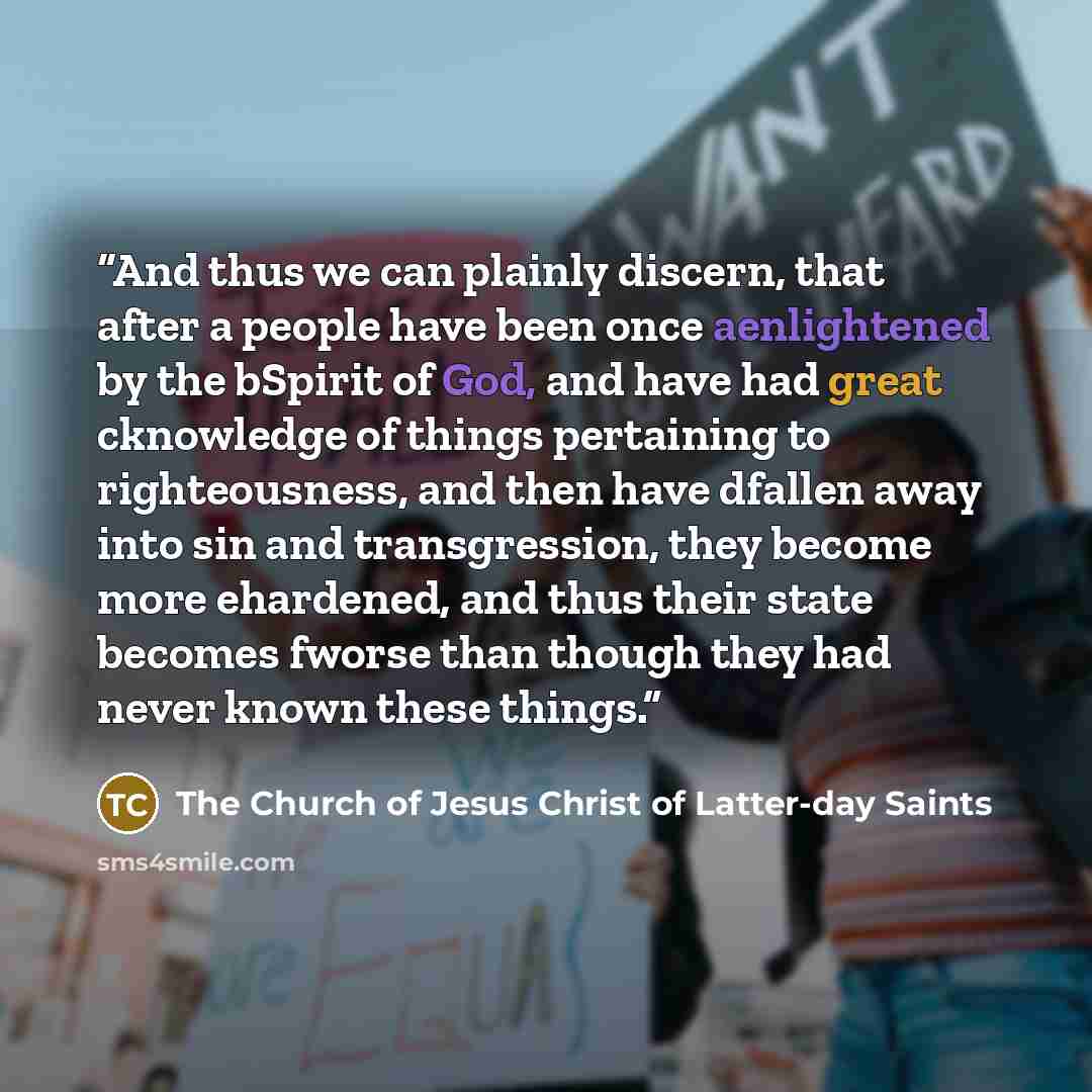 “And thus we can plainly discern, that after a people have been once aenlightened by the bSpirit of God, and have had great cknowledge of things pertaining to righteousness, and then have dfallen away into sin and transgression, they become more ehardened, and thus their state becomes fworse than…” quote by The Church of Jesus Christ of Latter-day Saints