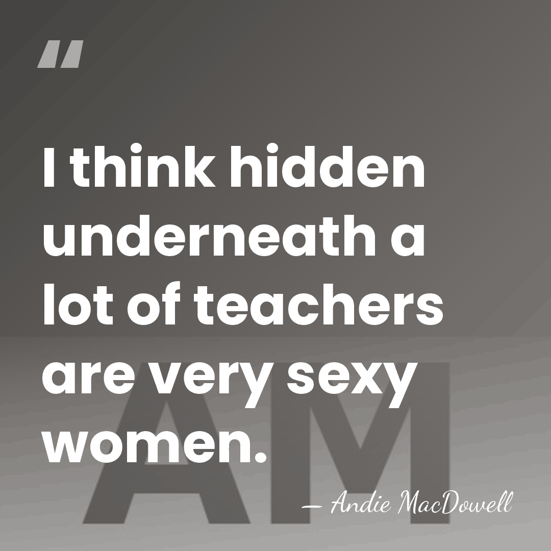 I think hidden underneath a lot of teachers are very sexy women. - Andie MacDowell