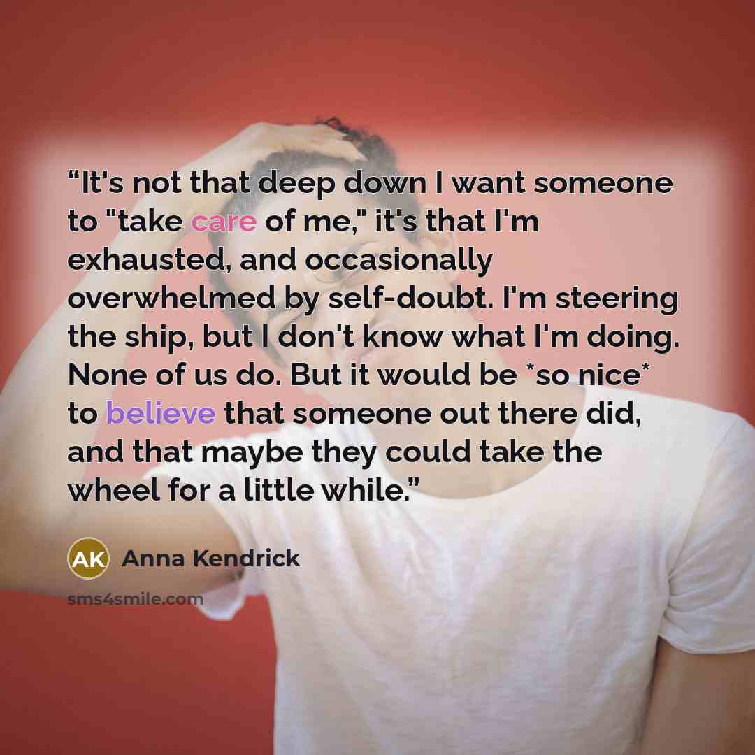 “It's not that deep down I want someone to "take care of me," it's that I'm exhausted, and occasionally overwhelmed by self-doubt. I'm steering the ship, but I don't know what I'm doing. None of us do. But it would be *so nice* to believe that someone out there did, and that maybe they could take…” quote by Anna Kendrick