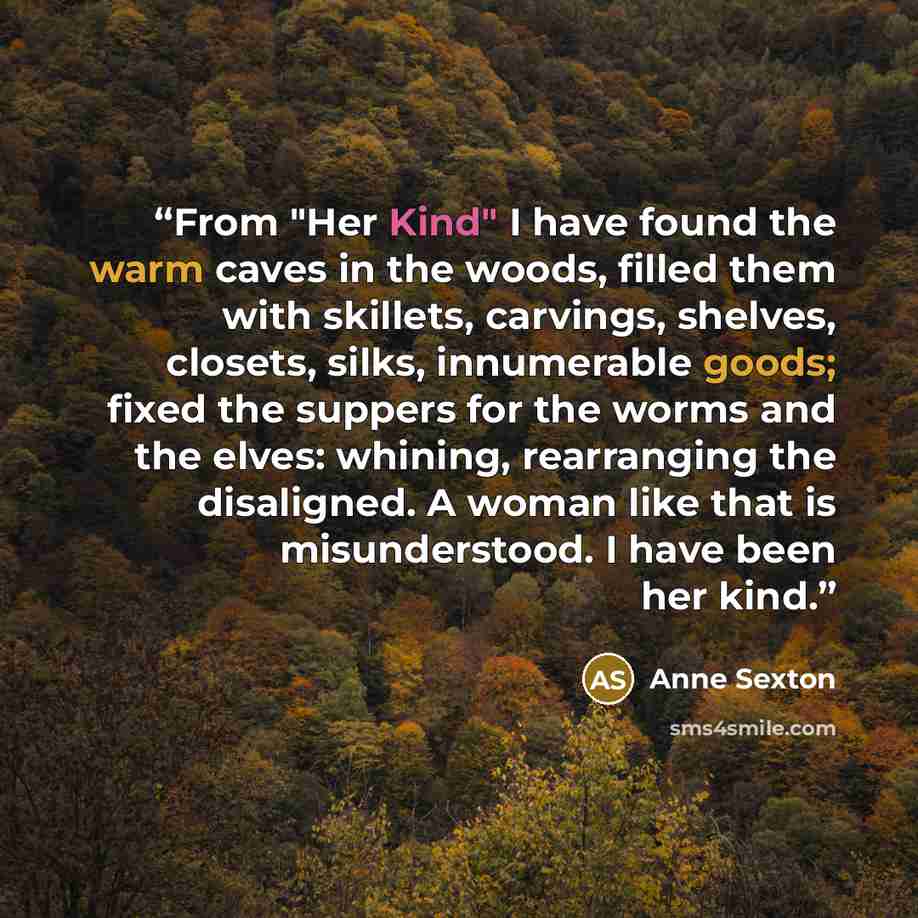 “From "Her Kind" I have found the warm caves in the woods, filled them with skillets, carvings, shelves, closets, silks, innumerable goods; fixed the suppers for the worms and the elves: whining, rearranging the disaligned. A woman like that is misunderstood. I have been her kind.” quote by Anne Sexton