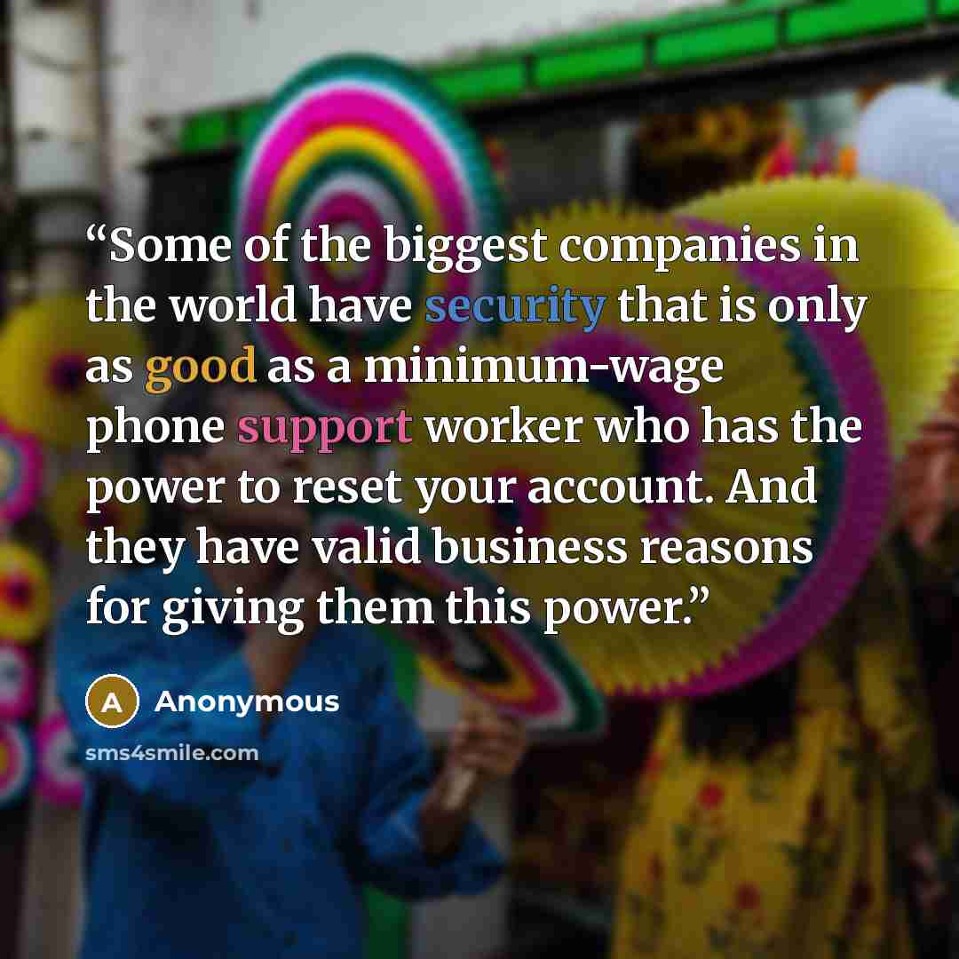 “Some of the biggest companies in the world have security that is only as good as a minimum-wage phone support worker who has the power to reset your account. And they have valid business reasons for giving them this power.” quote by Anonymous