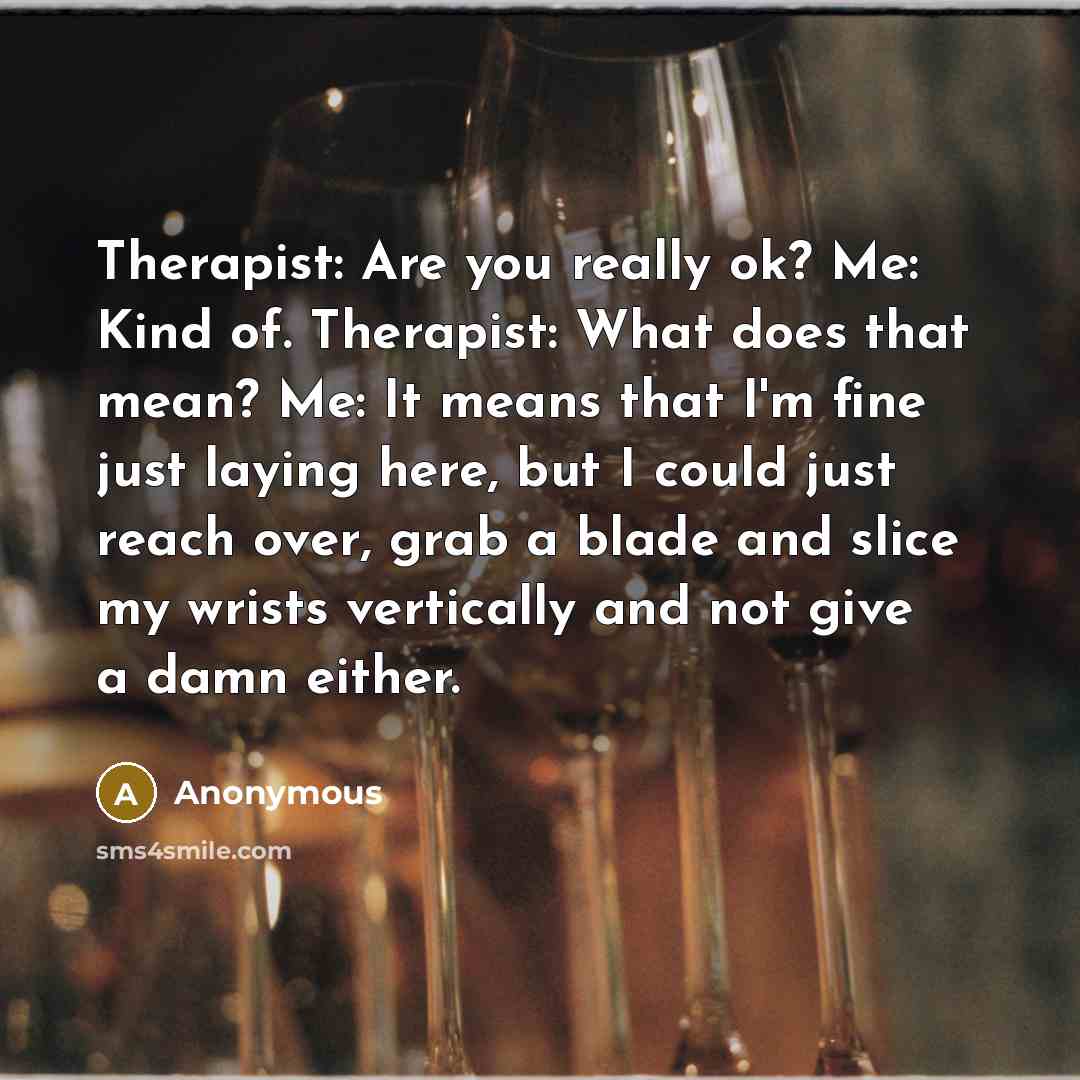 “Therapist: Are you really ok? Me: Kind of. Therapist: What does that mean? Me: It means that I'm fine just laying here, but I could just reach over, grab a blade and slice my wrists vertically and not give a damn either.” quote by Anonymous