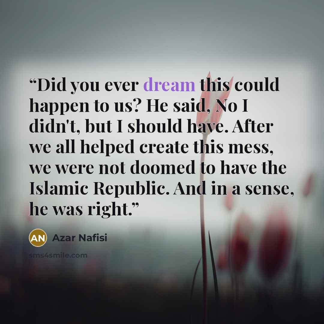 “Did you ever dream this could happen to us? He said, No I didn't, but I should have. After we all helped create this mess, we were not doomed to have the Islamic Republic. And in a sense, he was right.” quote by Azar Nafisi