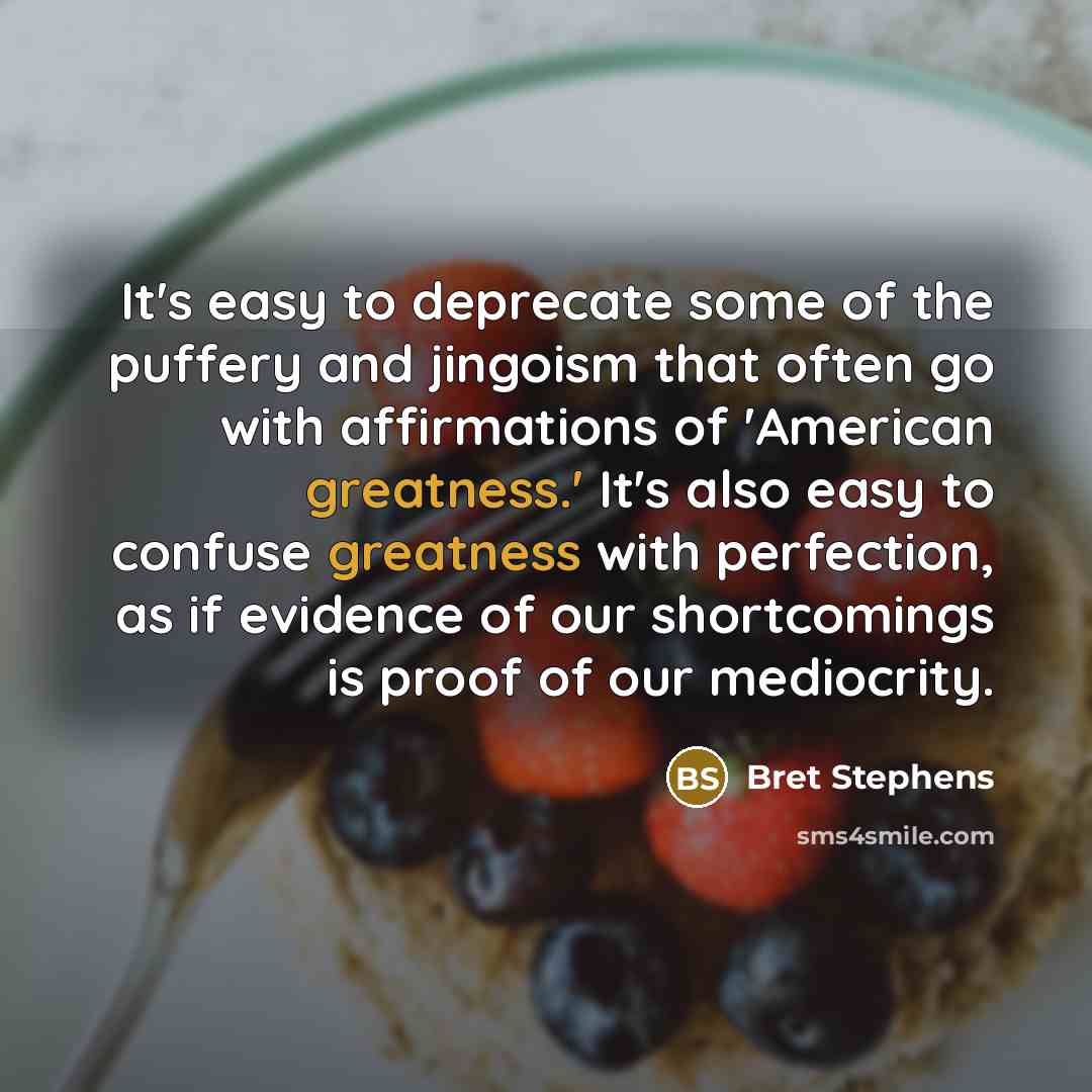 “It's easy to deprecate some of the puffery and jingoism that often go with affirmations of 'American greatness.' It's also easy to confuse greatness with perfection, as if evidence of our shortcomings is proof of our mediocrity.” quote by Bret Stephens