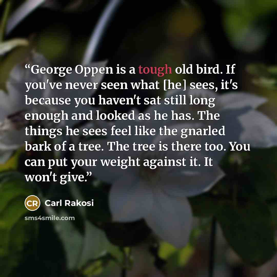 “George Oppen is a tough old bird. If you've never seen what [he] sees, it's because you haven't sat still long enough and looked as he has. The things he sees feel like the gnarled bark of a tree. The tree is there too. You can put your weight against it. It won't give.” quote by Carl Rakosi