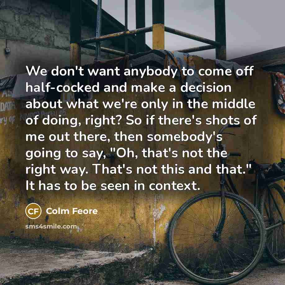 “We don't want anybody to come off half-cocked and make a decision about what we're only in the middle of doing, right? So if there's shots of me out there, then somebody's going to say, "Oh, that's not the right way. That's not this and that." It has to be seen in context.” quote by Colm Feore