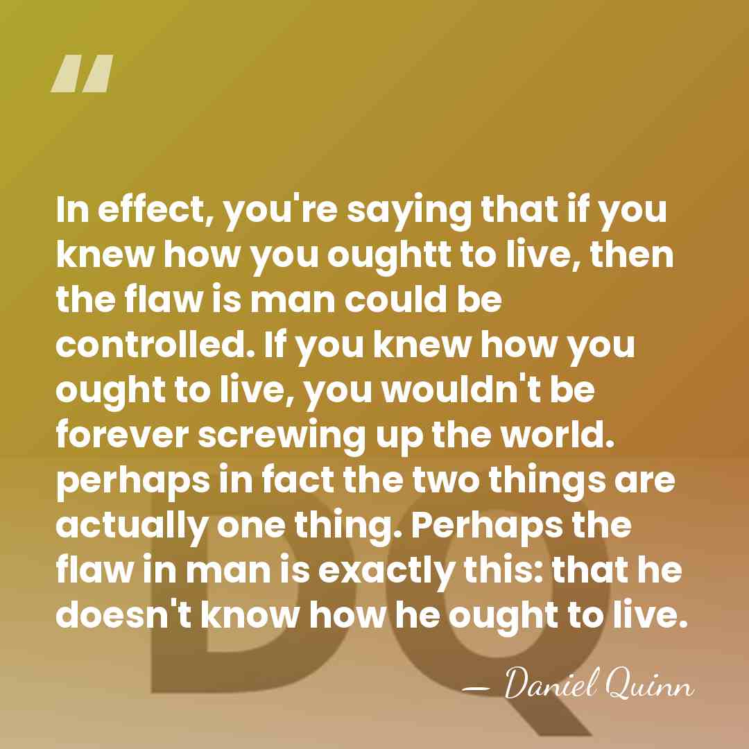 In effect, you're saying that if you knew how you oughtt to&hellip; - Daniel Quinn