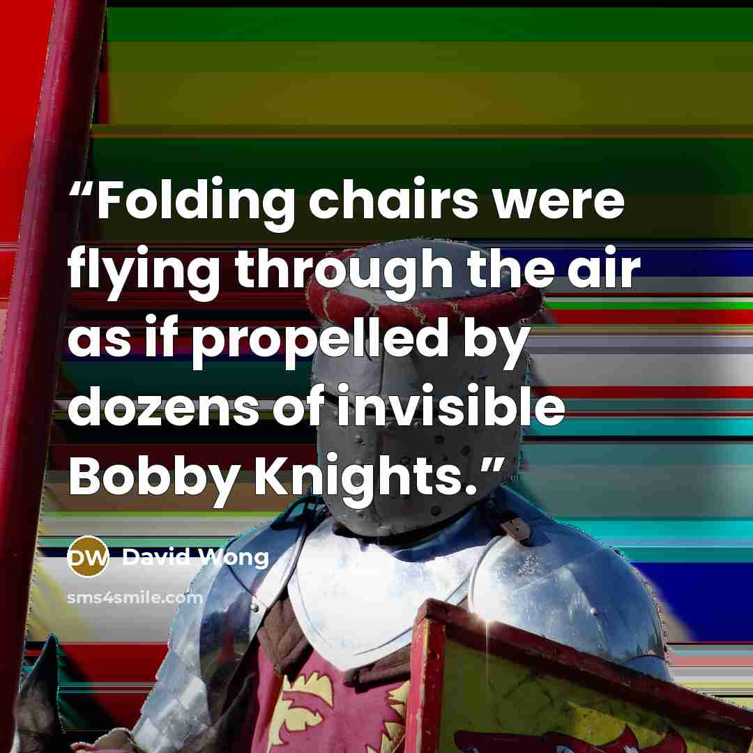 “Folding chairs were flying through the air as if propelled by dozens of invisible Bobby Knights.” quote by David Wong