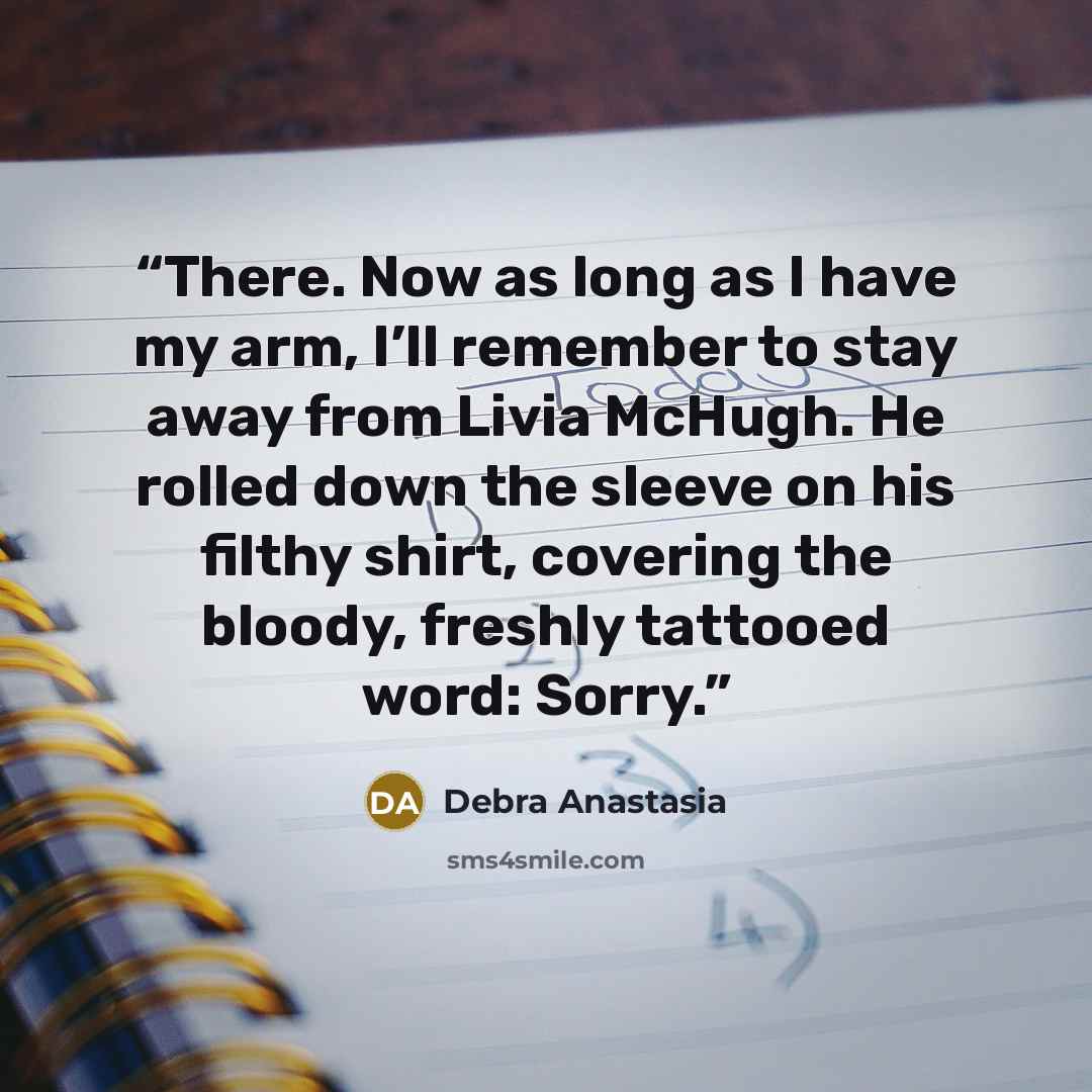 “There. Now as long as I have my arm, I’ll remember to stay away from Livia McHugh. He rolled down the sleeve on his filthy shirt, covering the bloody, freshly tattooed word: Sorry.” quote by Debra Anastasia