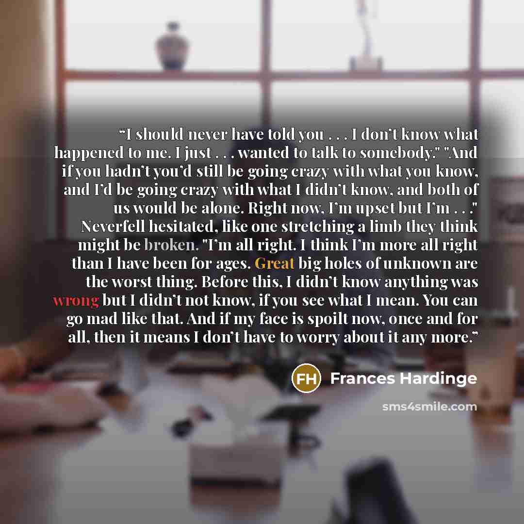 “I should never have told you . . . I don’t know what happened to me. I just . . . wanted to talk to somebody." "And if you hadn’t you’d still be going crazy with what you know, and I’d be going crazy with what I didn’t know, and both of us would be alone. Right now, I’m upset but I’m . . ."…” quote by Frances Hardinge
