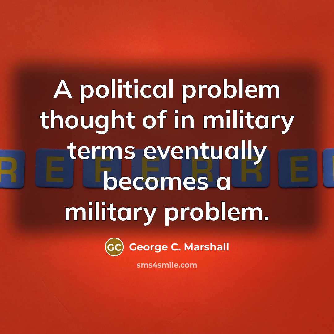 “A political problem thought of in military terms eventually becomes…” quote by George C. Marshall