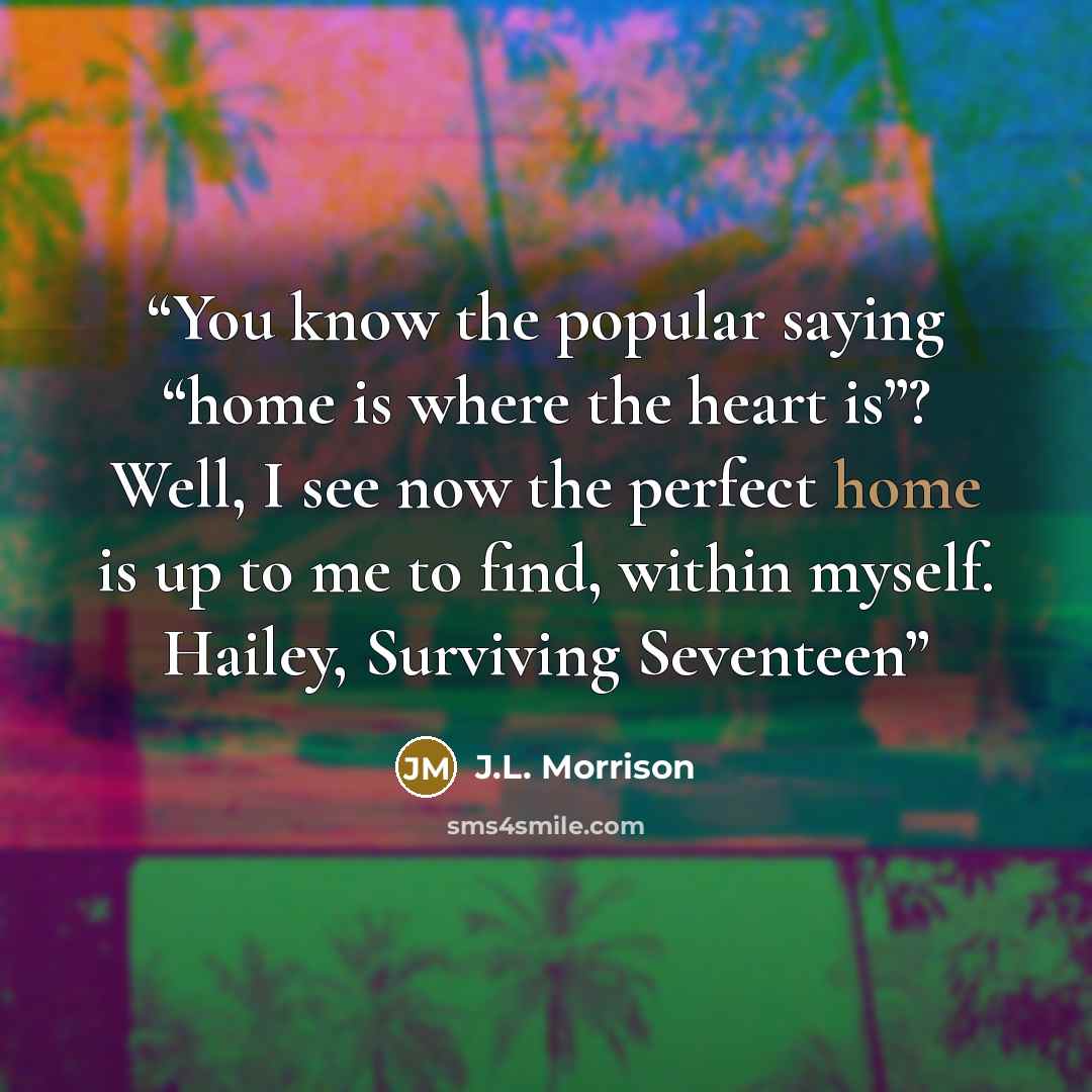 “You know the popular saying “home is where the heart is”? Well, I see now the perfect home is up to me to find, within myself. Hailey, Surviving Seventeen” quote by J.L. Morrison