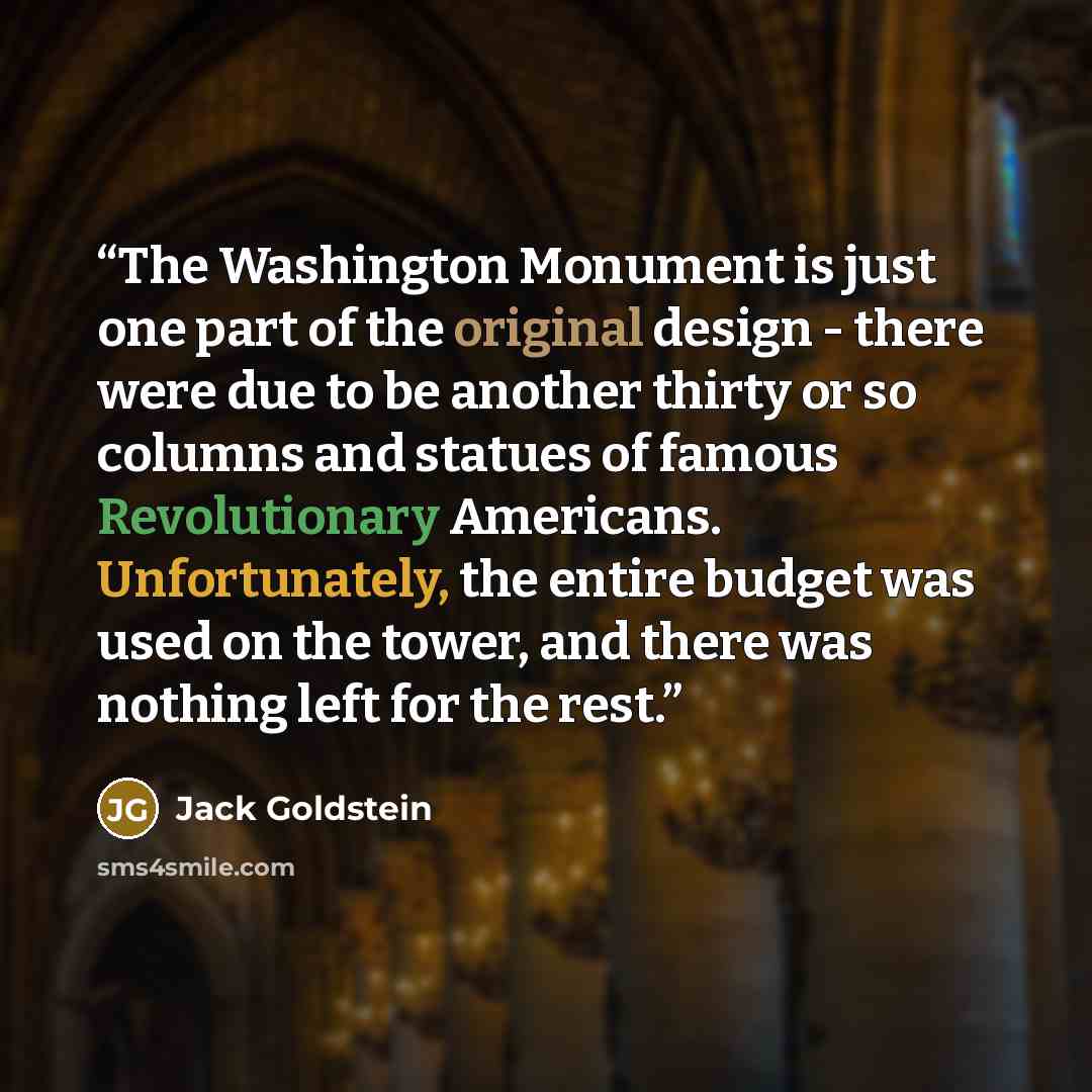 “The Washington Monument is just one part of the original design - there were due to be another thirty or so columns and statues of famous Revolutionary Americans. Unfortunately, the entire budget was used on the tower, and there was nothing left for the rest.” quote by Jack Goldstein
