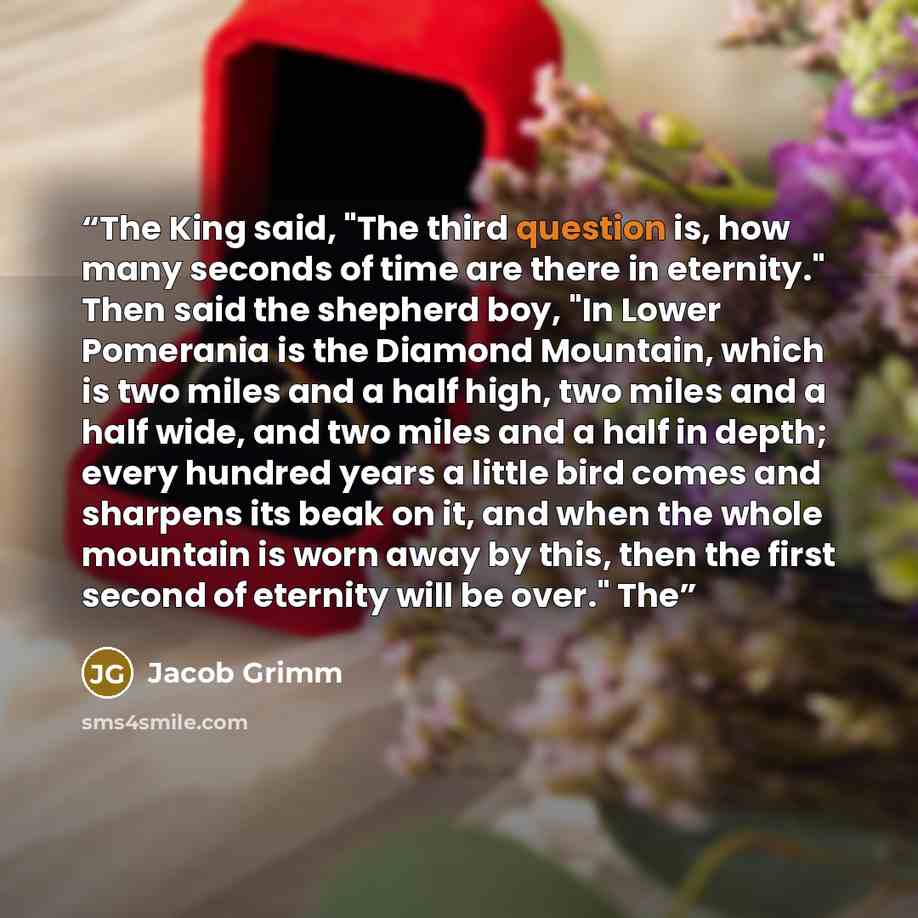 “The King said, "The third question is, how many seconds of time are there in eternity." Then said the shepherd boy, "In Lower Pomerania is the Diamond Mountain, which is two miles and a half high, two miles and a half wide, and two miles and a half in depth; every hundred years a little bird comes…” quote by Jacob Grimm