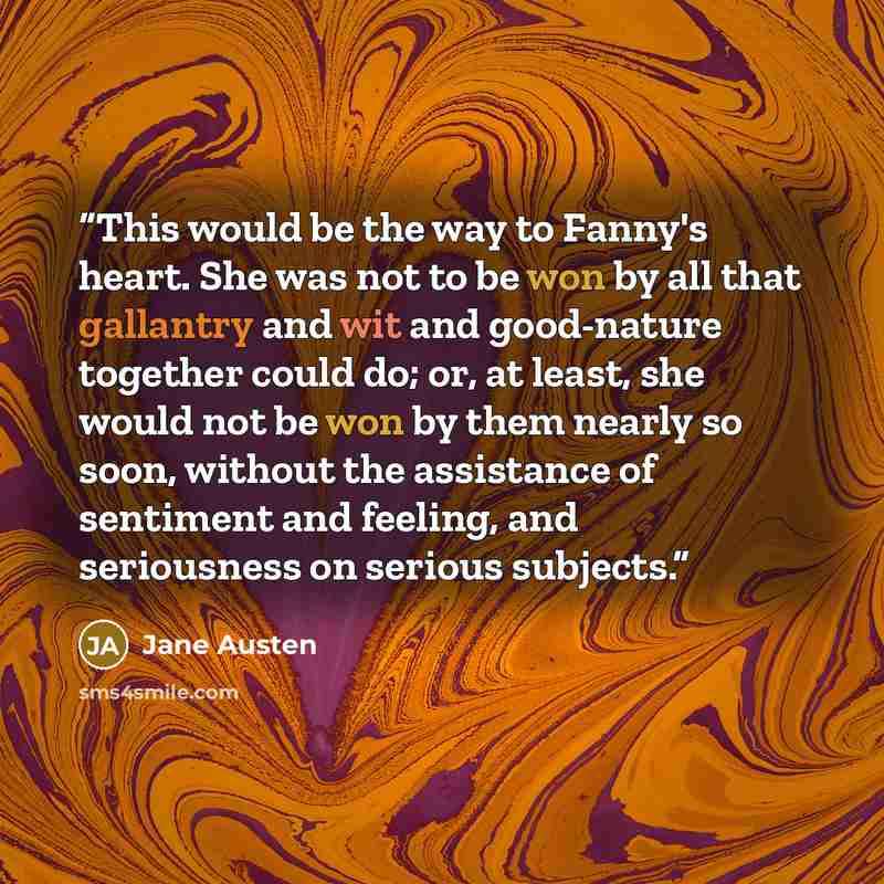 “This would be the way to Fanny's heart. She was not to be won by all that gallantry and wit and good-nature together could do; or, at least, she would not be won by them nearly so soon, without the assistance of sentiment and feeling, and seriousness on serious subjects.” quote by Jane Austen