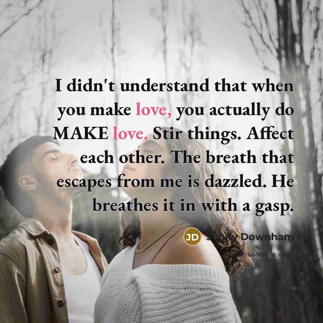 “I didn't understand that when you make love, you actually do MAKE love. Stir things. Affect each other. The breath that escapes from me is dazzled. He breathes it in with a gasp.” quote by Jenny Downham
